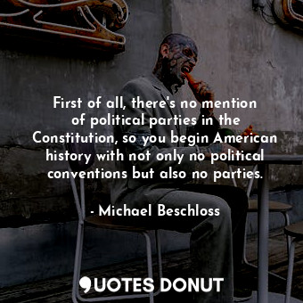  First of all, there&#39;s no mention of political parties in the Constitution, s... - Michael Beschloss - Quotes Donut