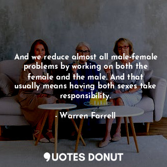 And we reduce almost all male-female problems by working on both the female and the male. And that usually means having both sexes take responsibility.