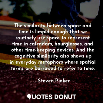 The similarity between space and time is limpid enough that we routinely use space to represent time in calendars, hourglasses, and other time-keeping devices. And the cognitive similarity also shows up in everyday metaphors where spatial terms are borrowed to refer to time.
