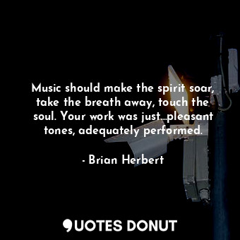 Music should make the spirit soar, take the breath away, touch the soul. Your work was just…pleasant tones, adequately performed.