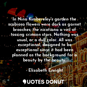 In Nina Kimbereley's garden the scabiosa flowers were dark as garnet brooches; the nicotiana a veil of tossing crimson stars. Nothing was usual, or a dull color. All was exceptional, designed to be exceptional since it had been planned as the background for a beauty by the beauty.