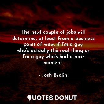 The next couple of jobs will determine, at least from a business point of view, if I&#39;m a guy who&#39;s actually the real thing or I&#39;m a guy who&#39;s had a nice moment.