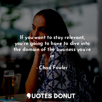 If you want to stay relevant, you’re going to have to dive into the domain of the business you’re in