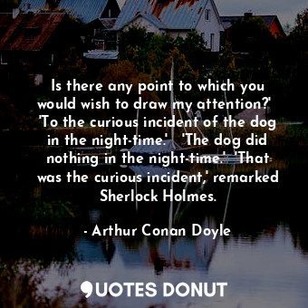 Is there any point to which you would wish to draw my attention?'   'To the curious incident of the dog in the night-time.'   'The dog did nothing in the night-time.'  'That was the curious incident,' remarked Sherlock Holmes.