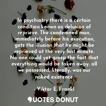 In psychiatry there is a certain condition known as delusion of reprieve. The condemned man, immediately before his execution, gets the illusion that he might be reprieved at the very last minute. No one could yet grasp the fact that everything would be taken away. all we possessed, literally, was our naked existence.