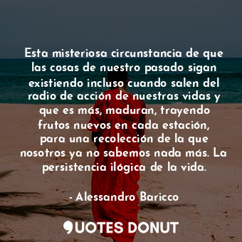 Esta misteriosa circunstancia de que las cosas de nuestro pasado sigan existiendo incluso cuando salen del radio de acción de nuestras vidas y que es más, maduran, trayendo frutos nuevos en cada estación, para una recolección de la que nosotros ya no sabemos nada más. La persistencia ilógica de la vida.