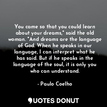 You came so that you could learn about your dreams," said the old woman. "And dreams are the language of God. When he speaks in our language, I can interpret what he has said. But if he speaks in the language of the soul, it is only you who can understand.