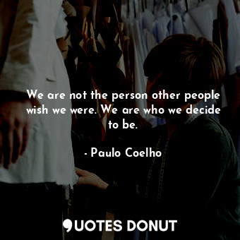We are not the person other people wish we were. We are who we decide to be.