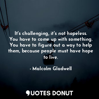 It's challenging, it's not hopeless. You have to come up with something. You have to figure out a way to help them, because people must have hope to live.