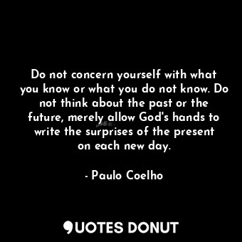 Do not concern yourself with what you know or what you do not know. Do not think about the past or the future, merely allow God's hands to write the surprises of the present on each new day.