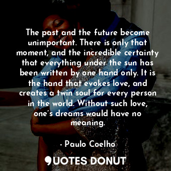 The past and the future become unimportant. There is only that moment, and the incredible certainty that everything under the sun has been written by one hand only. It is the hand that evokes love, and creates a twin soul for every person in the world. Without such love, one’s dreams would have no meaning.