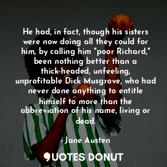 He had, in fact, though his sisters were now doing all they could for him, by calling him "poor Richard," been nothing better than a thick-headed, unfeeling, unprofitable Dick Musgrove, who had never done anything to entitle himself to more than the abbreviation of his name, living or dead.