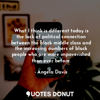 What I think is different today is the lack of political connection between the black middle class and the increasing numbers of black people who are more impoverished than ever before.