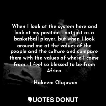 When I look at the system here and look at my position - not just as a basketball player, but when I look around me at the values of the people and the culture and compare them with the values of where I came from - I feel so blessed to be from Africa.