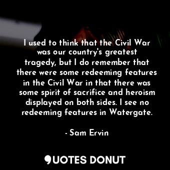I used to think that the Civil War was our country&#39;s greatest tragedy, but I do remember that there were some redeeming features in the Civil War in that there was some spirit of sacrifice and heroism displayed on both sides. I see no redeeming features in Watergate.