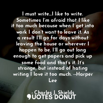 I must write…I like to write. Sometimes I’m afraid that I like it too much because when I get into work I don’t want to leave it. As a result I’ll go for days without leaving the house or wherever I happen to be. I’ll go out long enough to get papers and pick up some food and that’s it. It’s strange, but instead of hating writing I love it too much. --Harper Lee