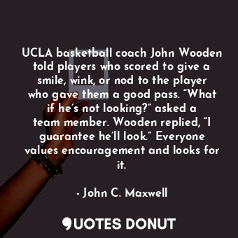UCLA basketball coach John Wooden told players who scored to give a smile, wink, or nod to the player who gave them a good pass. “What if he’s not looking?” asked a team member. Wooden replied, “I guarantee he’ll look.” Everyone values encouragement and looks for it.