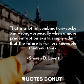 That is a lethal combination—cocky plus wrong—especially when a more prudent option exists: simply admit that the future is far less knowable than you think.