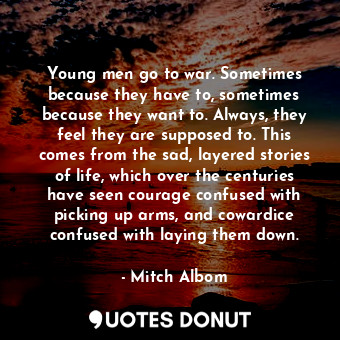 Young men go to war. Sometimes because they have to, sometimes because they want to. Always, they feel they are supposed to. This comes from the sad, layered stories of life, which over the centuries have seen courage confused with picking up arms, and cowardice confused with laying them down.
