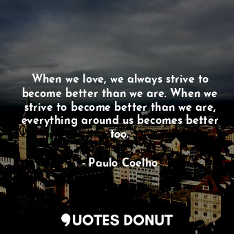 When we love, we always strive to become better than we are. When we strive to become better than we are, everything around us becomes better too.