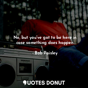  No, but you&#39;ve got to be here in case something does happen.... - Bob Paisley - Quotes Donut