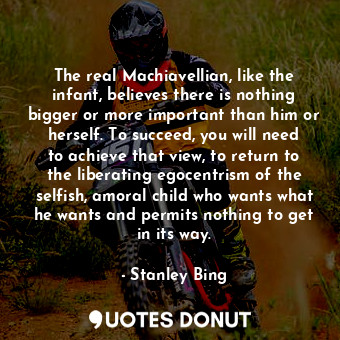  The real Machiavellian, like the infant, believes there is nothing bigger or mor... - Stanley Bing - Quotes Donut