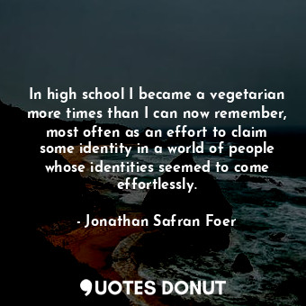 In high school I became a vegetarian more times than I can now remember, most often as an effort to claim some identity in a world of people whose identities seemed to come effortlessly.