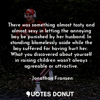 There was something almost tasty and almost sexy in letting the annoying boy be punished by her husband. In standing blamelessly aside while the boy suffered for having hurt her.  What you discovered about yourself in raising children wasn't always agreeable or attractive.