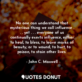 No one can understand that mysterious thing we call influence . . . yet . . . everyone of us continually exerts influence, either to heal, to bless, to leave marks of beauty; or to wound, to hurt, to poison, to stain other lives.