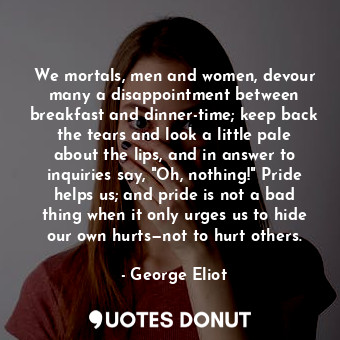 We mortals, men and women, devour many a disappointment between breakfast and dinner-time; keep back the tears and look a little pale about the lips, and in answer to inquiries say, "Oh, nothing!" Pride helps us; and pride is not a bad thing when it only urges us to hide our own hurts—not to hurt others.