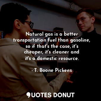 Natural gas is a better transportation fuel than gasoline, so if that&#39;s the case, it&#39;s cheaper, it&#39;s cleaner and it&#39;s a domestic resource.