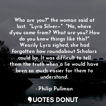  Who are you?" the woman said at last.  "Lyra Silver—"  "No, where d'you come fro... - Philip Pullman - Quotes Donut