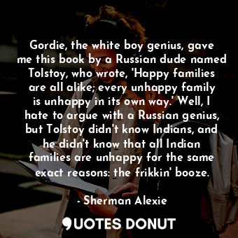 Gordie, the white boy genius, gave me this book by a Russian dude named Tolstoy, who wrote, 'Happy families are all alike; every unhappy family is unhappy in its own way.' Well, I hate to argue with a Russian genius, but Tolstoy didn't know Indians, and he didn't know that all Indian families are unhappy for the same exact reasons: the frikkin' booze.