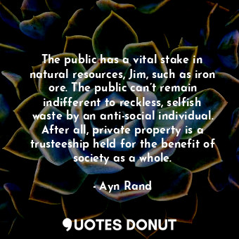 The public has a vital stake in natural resources, Jim, such as iron ore. The public can’t remain indifferent to reckless, selfish waste by an anti-social individual. After all, private property is a trusteeship held for the benefit of society as a whole.