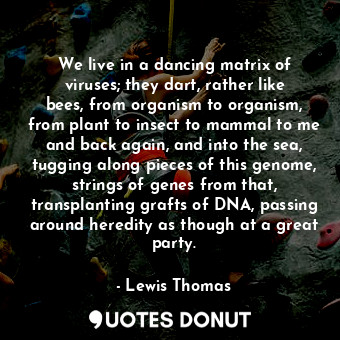 We live in a dancing matrix of viruses; they dart, rather like bees, from organism to organism, from plant to insect to mammal to me and back again, and into the sea, tugging along pieces of this genome, strings of genes from that, transplanting grafts of DNA, passing around heredity as though at a great party.