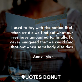 I used to toy with the notion that when we die we find out what our lives have amounted to, finally. I'd never imagined that we could find that out when somebody else dies.