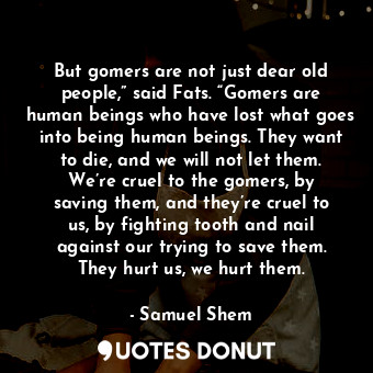 But gomers are not just dear old people,” said Fats. “Gomers are human beings who have lost what goes into being human beings. They want to die, and we will not let them. We’re cruel to the gomers, by saving them, and they’re cruel to us, by fighting tooth and nail against our trying to save them. They hurt us, we hurt them.