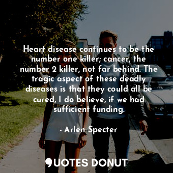 Heart disease continues to be the number one killer; cancer, the number 2 killer, not far behind. The tragic aspect of these deadly diseases is that they could all be cured, I do believe, if we had sufficient funding.