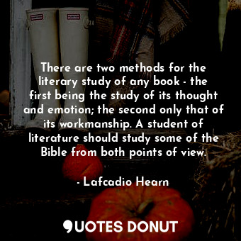 There are two methods for the literary study of any book - the first being the study of its thought and emotion; the second only that of its workmanship. A student of literature should study some of the Bible from both points of view.