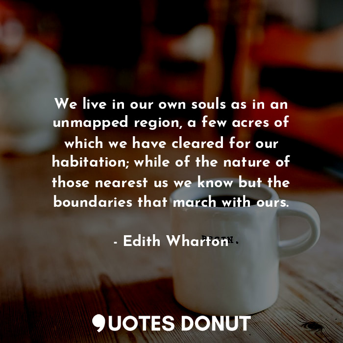 We live in our own souls as in an unmapped region, a few acres of which we have cleared for our habitation; while of the nature of those nearest us we know but the boundaries that march with ours.