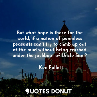 But what hope is there for the world, if a nation of penniless peasants can't try to climb up out of the mud without being crushed under the jackboot of Uncle Sam?