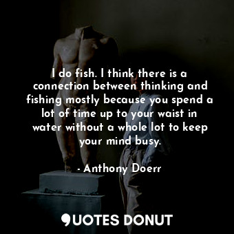 I do fish. I think there is a connection between thinking and fishing mostly because you spend a lot of time up to your waist in water without a whole lot to keep your mind busy.