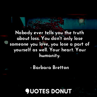 Nobody ever tells you the truth about loss. You don't only lose someone you love, you lose a part of yourself as well. Your heart. Your humanity.