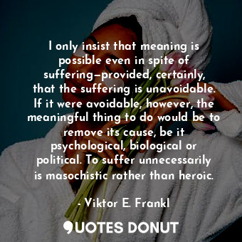 I only insist that meaning is possible even in spite of suffering—provided, certainly, that the suffering is unavoidable. If it were avoidable, however, the meaningful thing to do would be to remove its cause, be it psychological, biological or political. To suffer unnecessarily is masochistic rather than heroic.