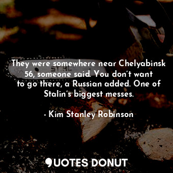  They were somewhere near Chelyabinsk 56, someone said. You don’t want to go ther... - Kim Stanley Robinson - Quotes Donut