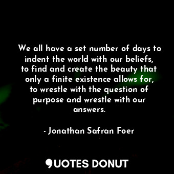 We all have a set number of days to indent the world with our beliefs, to find and create the beauty that only a finite existence allows for, to wrestle with the question of purpose and wrestle with our answers.