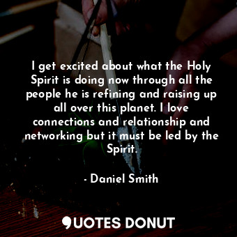I get excited about what the Holy Spirit is doing now through all the people he is refining and raising up all over this planet. I love connections and relationship and networking but it must be led by the Spirit.