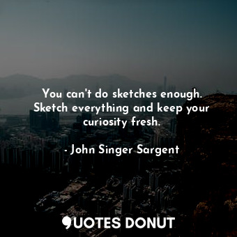  You can&#39;t do sketches enough. Sketch everything and keep your curiosity fres... - John Singer Sargent - Quotes Donut