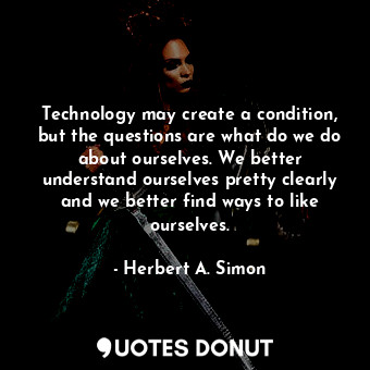 Technology may create a condition, but the questions are what do we do about ourselves. We better understand ourselves pretty clearly and we better find ways to like ourselves.