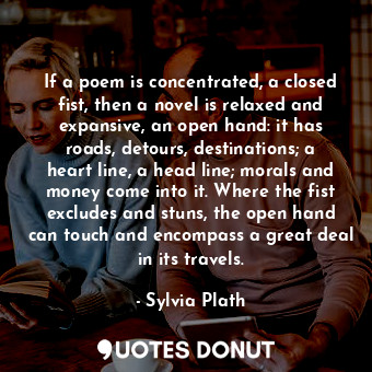 If a poem is concentrated, a closed fist, then a novel is relaxed and expansive, an open hand: it has roads, detours, destinations; a heart line, a head line; morals and money come into it. Where the fist excludes and stuns, the open hand can touch and encompass a great deal in its travels.